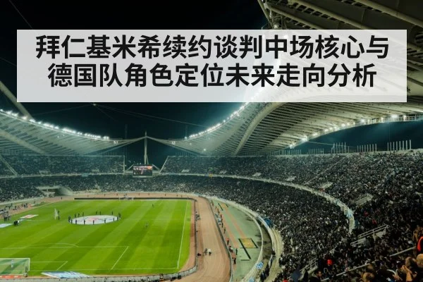 拜仁基米希续约谈判中场核心与德国队角色定位未来走向分析