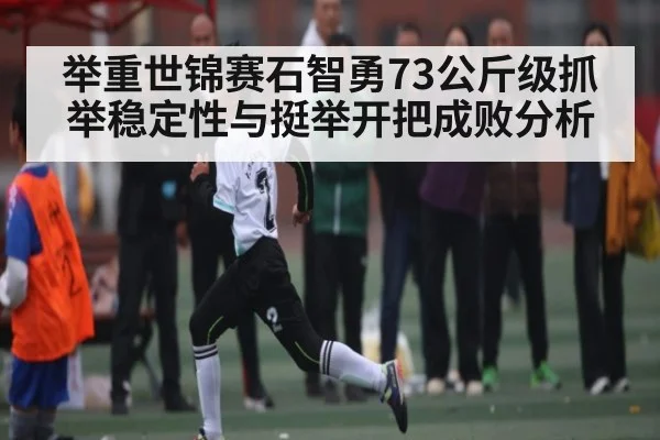 举重世锦赛石智勇73公斤级抓举稳定性与挺举开把成败分析