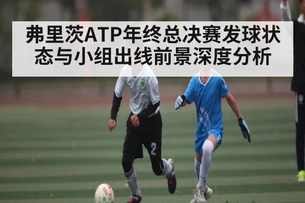 弗里茨ATP年终总决赛发球状态与小组出线前景深度分析