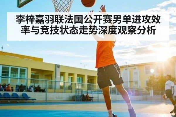 李梓嘉羽联法国公开赛男单进攻效率与竞技状态走势深度观察分析